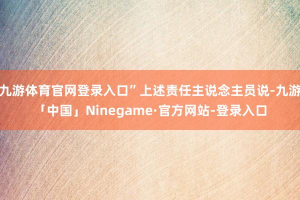 九游体育官网登录入口”上述责任主说念主员说-九游「中国」Ninegame·官方网站-登录入口