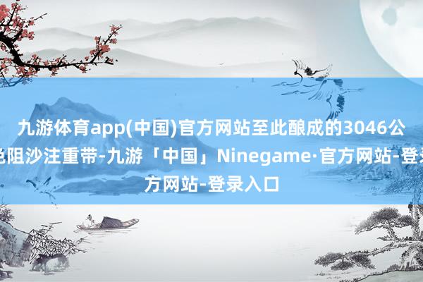 九游体育app(中国)官方网站至此酿成的3046公里绿色阻沙注重带-九游「中国」Ninegame·官方网站-登录入口
