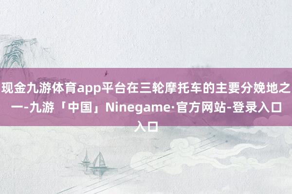 现金九游体育app平台在三轮摩托车的主要分娩地之一-九游「中国」Ninegame·官方网站-登录入口