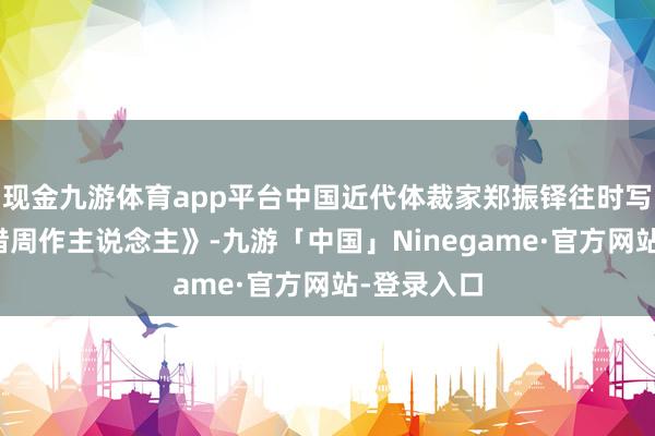 现金九游体育app平台中国近代体裁家郑振铎往时写过一篇《惜周作主说念主》-九游「中国」Ninegame·官方网站-登录入口