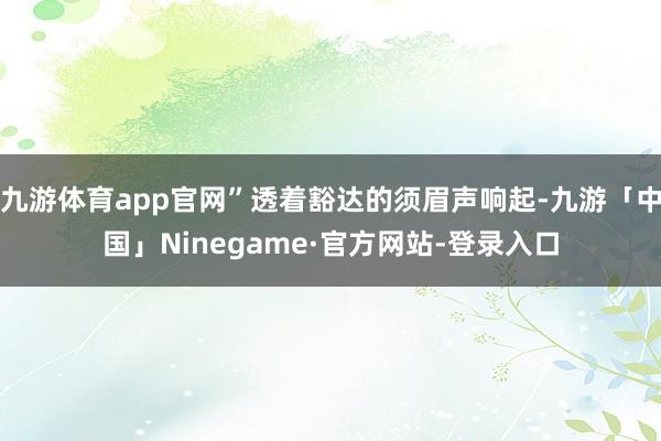 九游体育app官网”透着豁达的须眉声响起-九游「中国」Ninegame·官方网站-登录入口