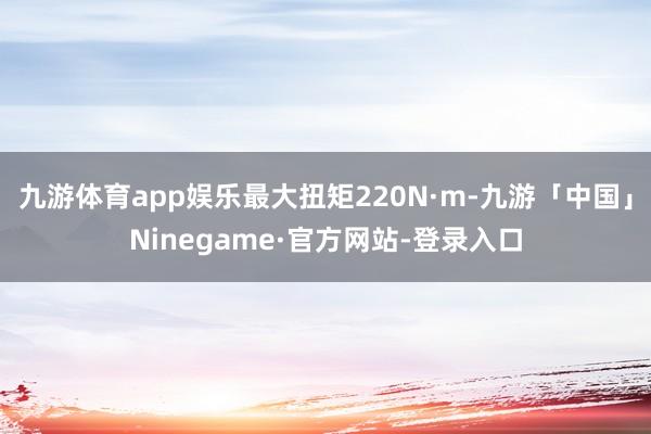 九游体育app娱乐最大扭矩220N·m-九游「中国」Ninegame·官方网站-登录入口