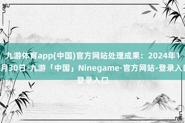 九游体育app(中国)官方网站处理成果：2024年12月30日-九游「中国」Ninegame·官方网站-登录入口