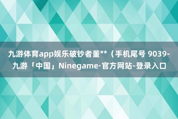 九游体育app娱乐破钞者董**（手机尾号 9039-九游「中国」Ninegame·官方网站-登录入口