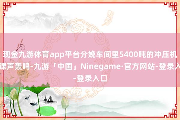 现金九游体育app平台分娩车间里5400吨的冲压机功课声轰鸣-九游「中国」Ninegame·官方网站-登录入口