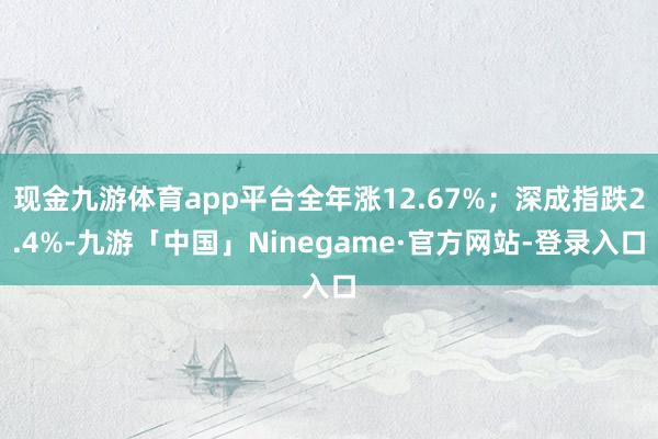 现金九游体育app平台全年涨12.67%；深成指跌2.4%-九游「中国」Ninegame·官方网站-登录入口