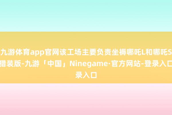 九游体育app官网该工场主要负责坐褥哪吒L和哪吒S猎装版-九游「中国」Ninegame·官方网站-登录入口