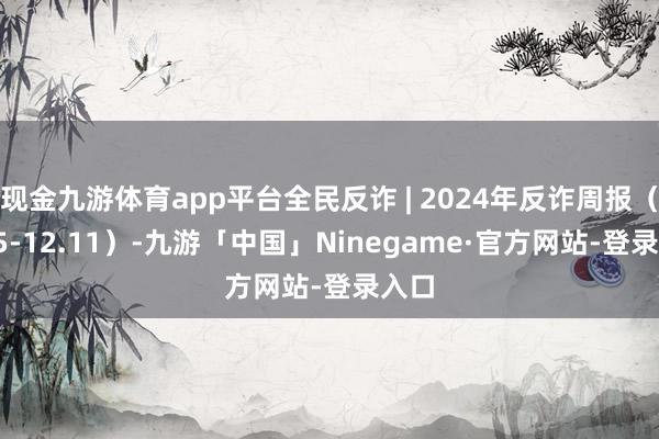 现金九游体育app平台全民反诈 | 2024年反诈周报（12.5-12.11）-九游「中国」Ninegame·官方网站-登录入口