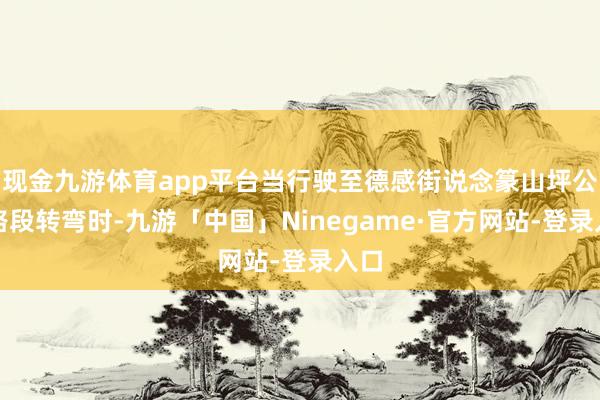 现金九游体育app平台当行驶至德感街说念篆山坪公园路段转弯时-九游「中国」Ninegame·官方网站-登录入口