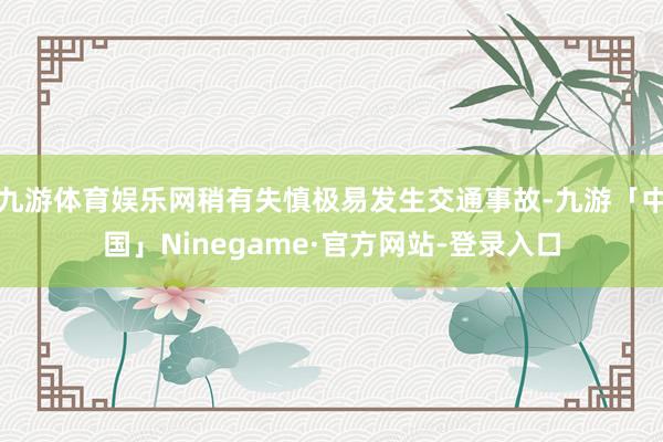 九游体育娱乐网稍有失慎极易发生交通事故-九游「中国」Ninegame·官方网站-登录入口