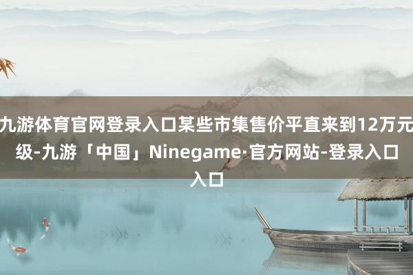 九游体育官网登录入口某些市集售价平直来到12万元级-九游「中国」Ninegame·官方网站-登录入口