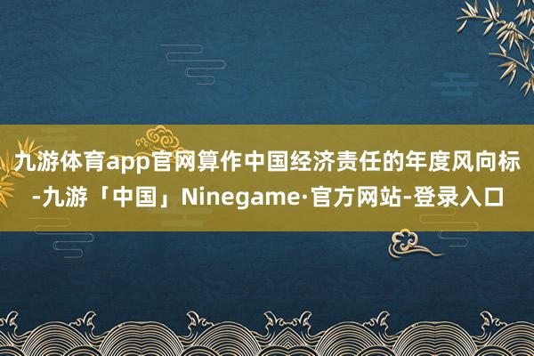 九游体育app官网　　算作中国经济责任的年度风向标-九游「中国」Ninegame·官方网站-登录入口