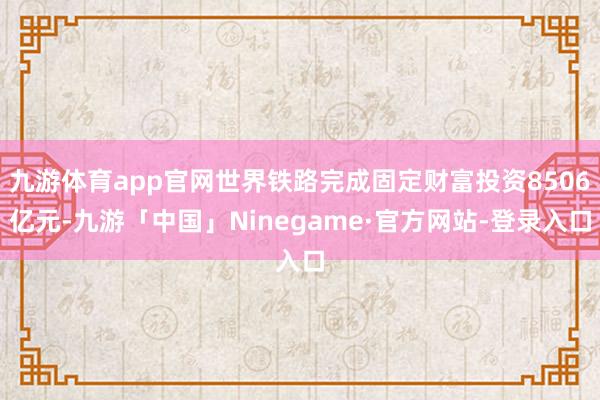 九游体育app官网世界铁路完成固定财富投资8506亿元-九游「中国」Ninegame·官方网站-登录入口
