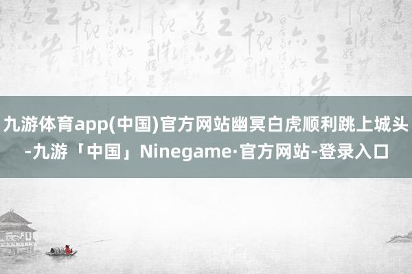 九游体育app(中国)官方网站幽冥白虎顺利跳上城头-九游「中国」Ninegame·官方网站-登录入口
