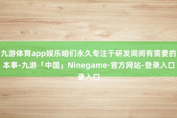 九游体育app娱乐咱们永久专注于研发阛阓有需要的本事-九游「中国」Ninegame·官方网站-登录入口