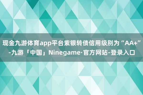 现金九游体育app平台紫银转债信用级别为“AA+”-九游「中国」Ninegame·官方网站-登录入口