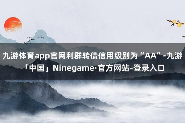 九游体育app官网利群转债信用级别为“AA”-九游「中国」Ninegame·官方网站-登录入口