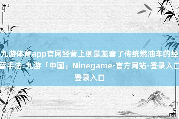 九游体育app官网经营上倒是龙套了传统燃油车的经营手法-九游「中国」Ninegame·官方网站-登录入口