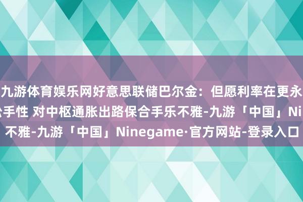 九游体育娱乐网好意思联储巴尔金：但愿利率在更永劫间内保合手具有松手性 对中枢通胀出路保合手乐不雅-九游「中国」Ninegame·官方网站-登录入口
