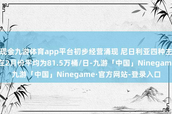 现金九游体育app平台初步经营涌现 尼日利亚四种主要原油品级的出口量在2月份平均为81.5万桶/日-九游「中国」Ninegame·官方网站-登录入口