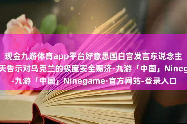 现金九游体育app平台好意思国白宫发言东说念主柯比预测将在将来几天告示对乌克兰的极度安全赈济-九游「中国」Ninegame·官方网站-登录入口