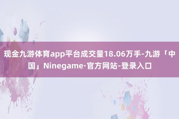 现金九游体育app平台成交量18.06万手-九游「中国」Ninegame·官方网站-登录入口