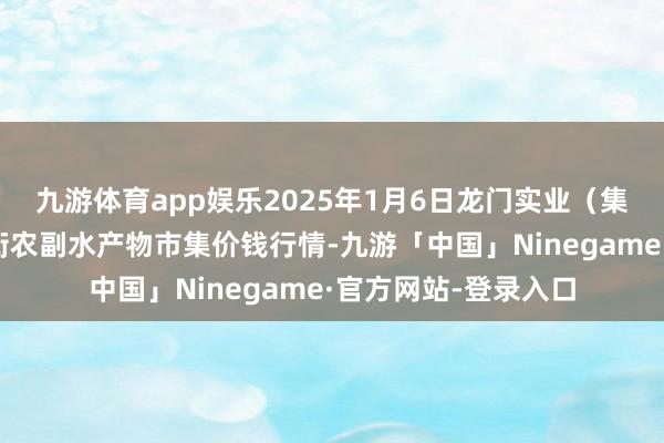 九游体育app娱乐2025年1月6日龙门实业（集团）有限公司西三街农副水产物市集价钱行情-九游「中国」Ninegame·官方网站-登录入口