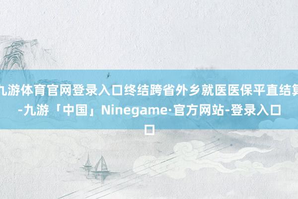 九游体育官网登录入口终结跨省外乡就医医保平直结算-九游「中国」Ninegame·官方网站-登录入口