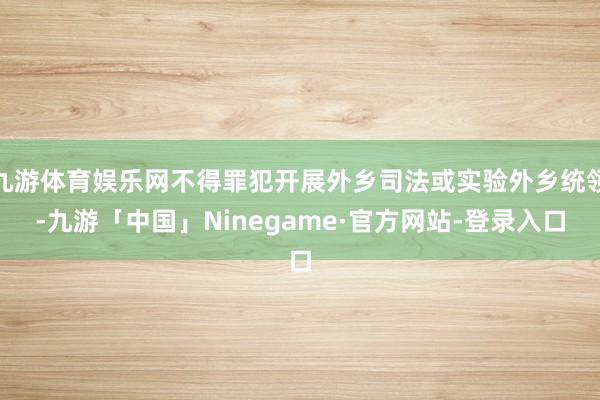 九游体育娱乐网不得罪犯开展外乡司法或实验外乡统领-九游「中国」Ninegame·官方网站-登录入口