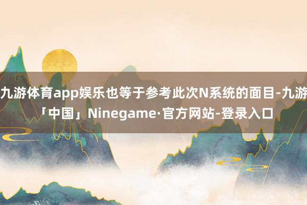 九游体育app娱乐也等于参考此次N系统的面目-九游「中国」Ninegame·官方网站-登录入口