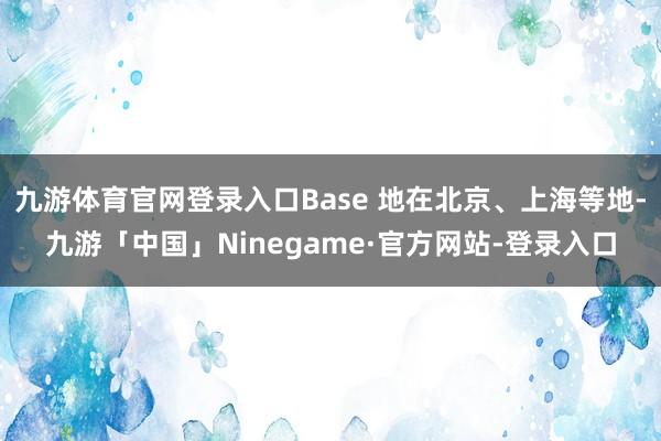 九游体育官网登录入口Base 地在北京、上海等地-九游「中国」Ninegame·官方网站-登录入口