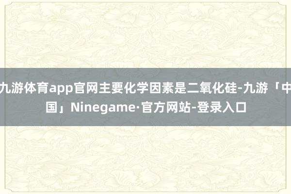 九游体育app官网主要化学因素是二氧化硅-九游「中国」Ninegame·官方网站-登录入口