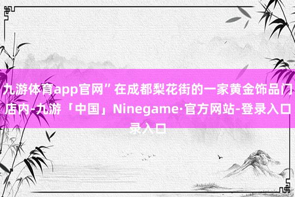 九游体育app官网”在成都梨花街的一家黄金饰品门店内-九游「中国」Ninegame·官方网站-登录入口