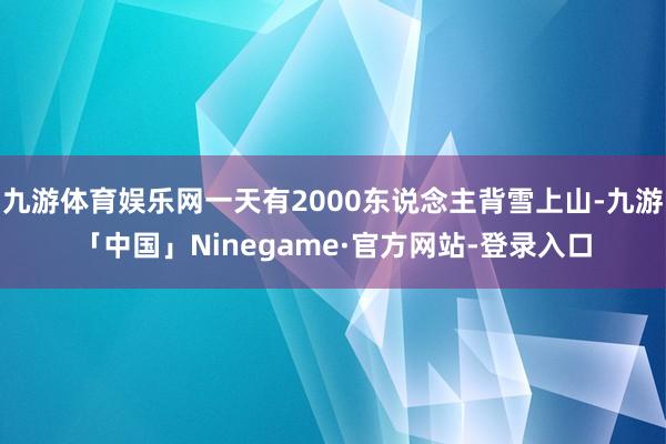 九游体育娱乐网一天有2000东说念主背雪上山-九游「中国」Ninegame·官方网站-登录入口