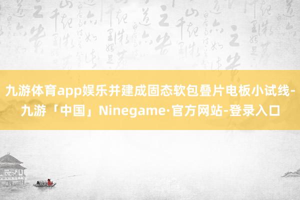 九游体育app娱乐并建成固态软包叠片电板小试线-九游「中国」Ninegame·官方网站-登录入口