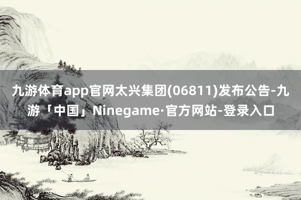 九游体育app官网太兴集团(06811)发布公告-九游「中国」Ninegame·官方网站-登录入口