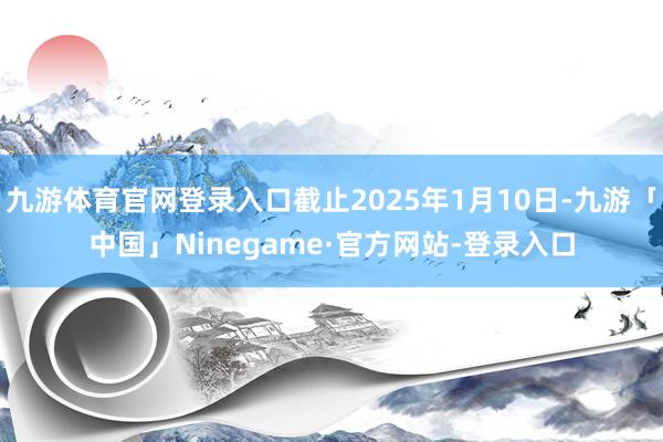 九游体育官网登录入口截止2025年1月10日-九游「中国」Ninegame·官方网站-登录入口