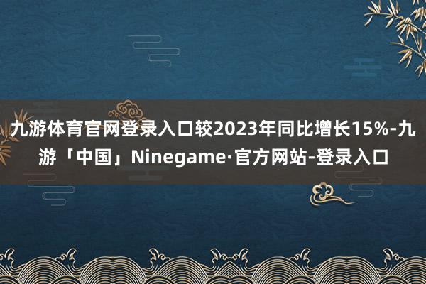 九游体育官网登录入口较2023年同比增长15%-九游「中国」Ninegame·官方网站-登录入口