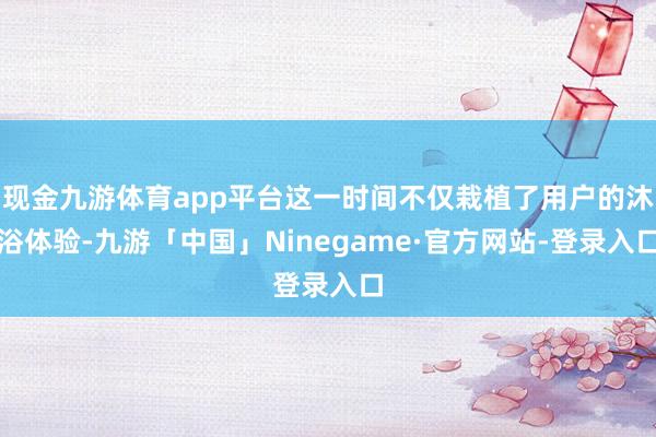 现金九游体育app平台这一时间不仅栽植了用户的沐浴体验-九游「中国」Ninegame·官方网站-登录入口