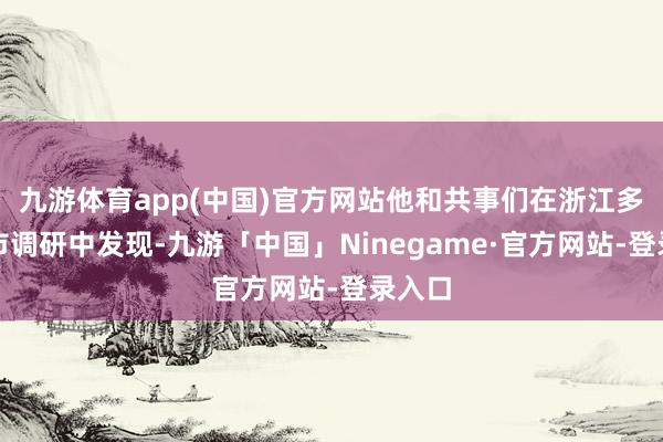 九游体育app(中国)官方网站他和共事们在浙江多个地市调研中发现-九游「中国」Ninegame·官方网站-登录入口