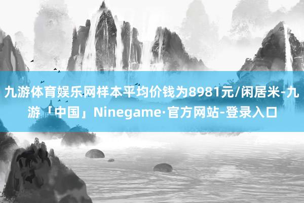 九游体育娱乐网样本平均价钱为8981元/闲居米-九游「中国」Ninegame·官方网站-登录入口