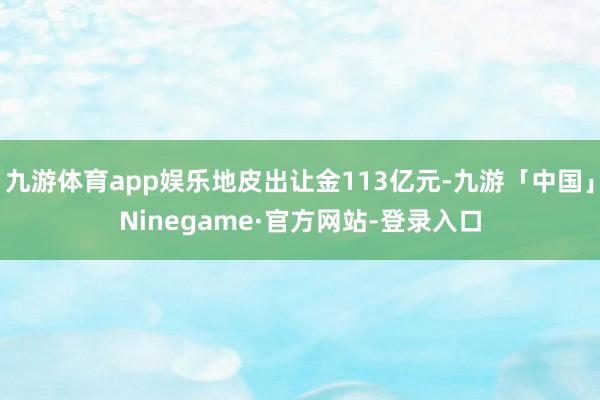 九游体育app娱乐地皮出让金113亿元-九游「中国」Ninegame·官方网站-登录入口