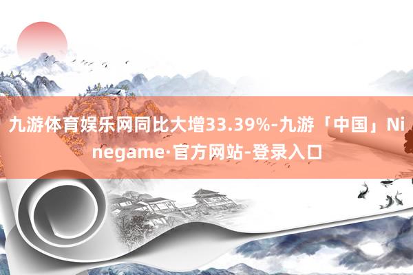 九游体育娱乐网同比大增33.39%-九游「中国」Ninegame·官方网站-登录入口