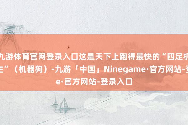 九游体育官网登录入口这是天下上跑得最快的“四足机器东谈主”（机器狗）-九游「中国」Ninegame·官方网站-登录入口