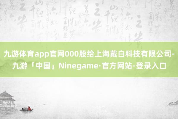 九游体育app官网000股给上海戴白科技有限公司-九游「中国」Ninegame·官方网站-登录入口