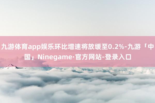 九游体育app娱乐环比增速将放缓至0.2%-九游「中国」Ninegame·官方网站-登录入口