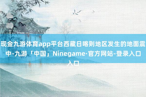现金九游体育app平台西藏日喀则地区发生的地面震中-九游「中国」Ninegame·官方网站-登录入口