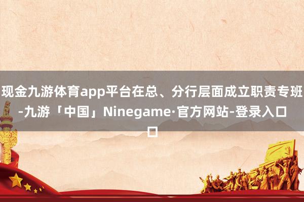 现金九游体育app平台在总、分行层面成立职责专班-九游「中国」Ninegame·官方网站-登录入口