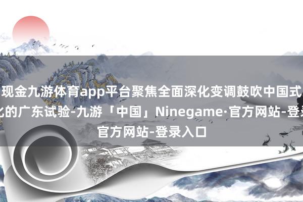 现金九游体育app平台聚焦全面深化变调鼓吹中国式当代化的广东试验-九游「中国」Ninegame·官方网站-登录入口