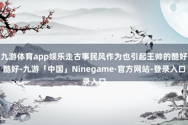 九游体育app娱乐走古事民风作为也引起王帅的酷好酷好-九游「中国」Ninegame·官方网站-登录入口